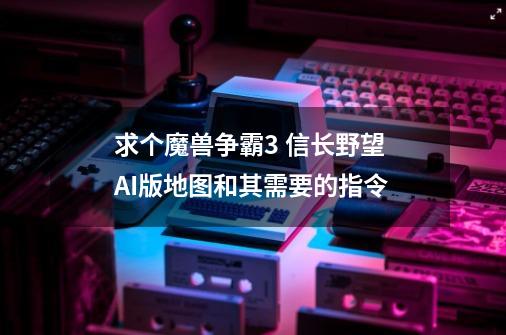 求个魔兽争霸3 信长野望 AI版地图和其需要的指令-第1张-游戏信息-龙启网