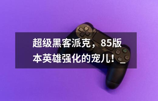 超级黑客派克,8.5版本英雄强化的宠儿!_-第1张-游戏信息-龙启网