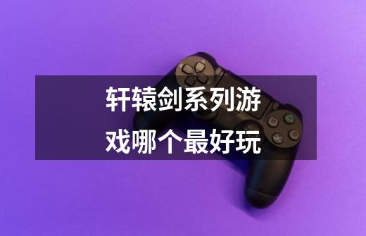 轩辕剑系列游戏哪个最好玩-第1张-游戏信息-龙启网