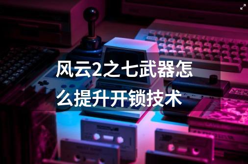 风云2之七武器怎么提升开锁技术-第1张-游戏信息-龙启网