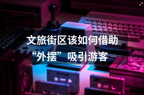 文旅街区该如何借助“外摆”吸引游客-第1张-游戏信息-龙启网