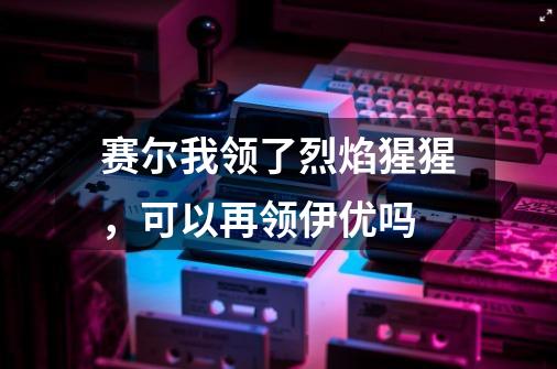 赛尔我领了烈焰猩猩，可以再领伊优吗-第1张-游戏信息-龙启网