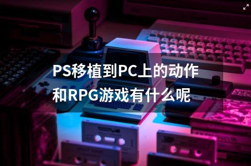 PS移植到PC上的动作和RPG游戏有什么呢-第1张-游戏信息-龙启网