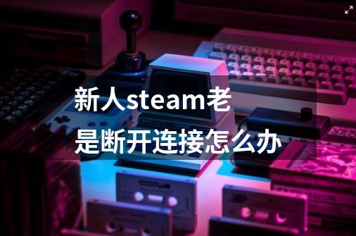 新人steam老是断开连接怎么办-第1张-游戏信息-龙启网