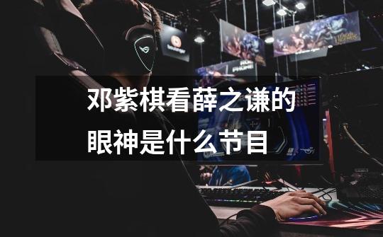 邓紫棋看薛之谦的眼神是什么节目-第1张-游戏信息-龙启网