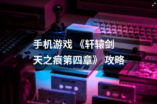 手机游戏 《轩辕剑 天之痕第四章》 攻略-第1张-游戏信息-龙启网