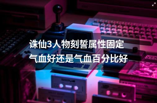 诛仙3人物刻誓属性固定气血好还是气血百分比好-第1张-游戏信息-龙启网