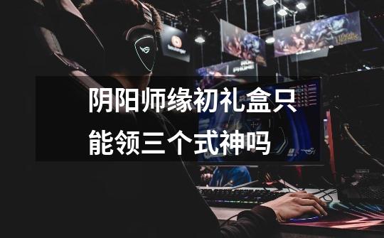 阴阳师缘初礼盒只能领三个式神吗-第1张-游戏信息-龙启网