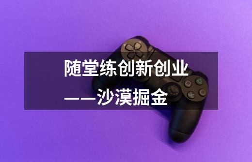 随堂练创新创业——沙漠掘金-第1张-游戏信息-龙启网