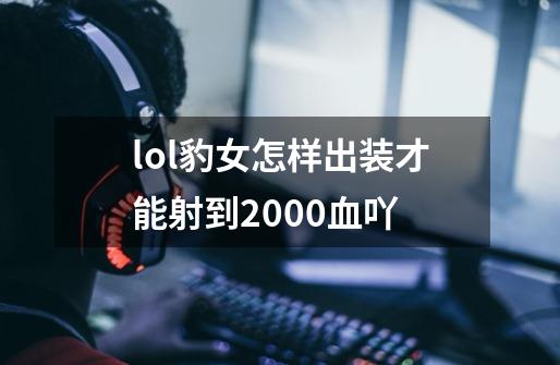 lol豹女怎样出装才能射到2000血吖-第1张-游戏信息-龙启网
