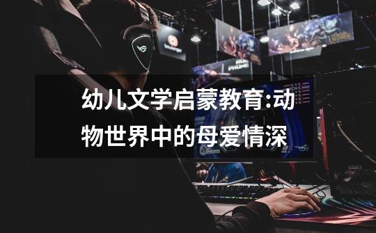 幼儿文学启蒙教育:动物世界中的母爱情深-第1张-游戏信息-龙启网