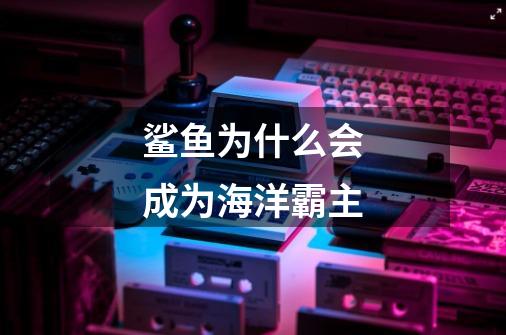 鲨鱼为什么会成为海洋霸主-第1张-游戏信息-龙启网