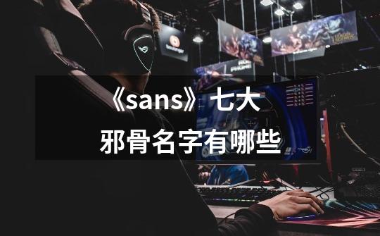 《sans》七大邪骨名字有哪些-第1张-游戏信息-龙启网