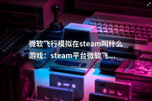 微软飞行模拟在steam叫什么游戏:steam平台微软飞行模拟游戏名称介绍-第1张-游戏信息-龙启网