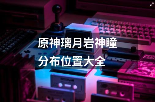 原神璃月岩神瞳分布位置大全-第1张-游戏信息-龙启网