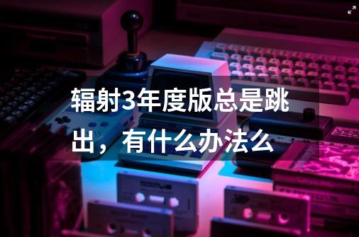 辐射3年度版总是跳出,有什么办法么-第1张-游戏信息-龙启网