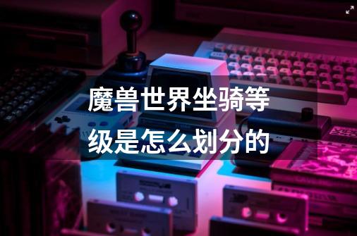 魔兽世界坐骑等级是怎么划分的-第1张-游戏信息-龙启网