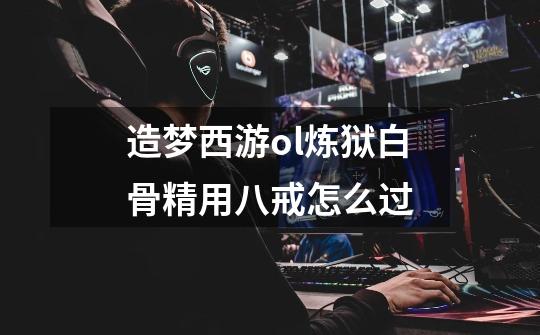 造梦西游ol炼狱白骨精用八戒怎么过-第1张-游戏信息-龙启网