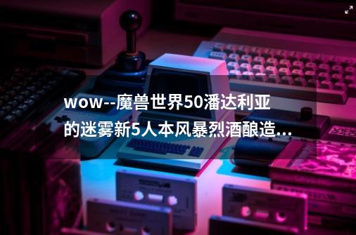 wow--魔兽世界5.0潘达利亚的迷雾新5人本风暴烈酒酿造厂试玩-第1张-游戏信息-龙启网