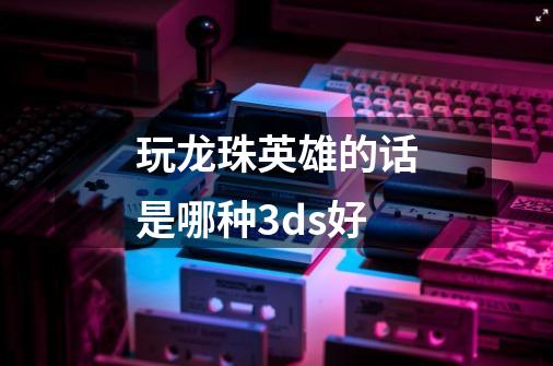 玩龙珠英雄的话是哪种3ds好-第1张-游戏信息-龙启网
