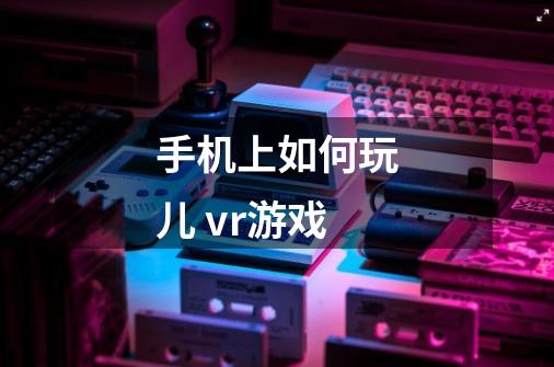 手机上如何玩儿 vr游戏-第1张-游戏信息-龙启网