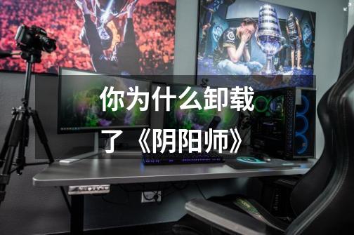 你为什么卸载了《阴阳师》-第1张-游戏信息-龙启网