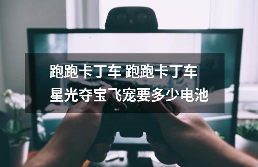 跑跑卡丁车 跑跑卡丁车星光夺宝飞宠要多少电池-第1张-游戏信息-龙启网