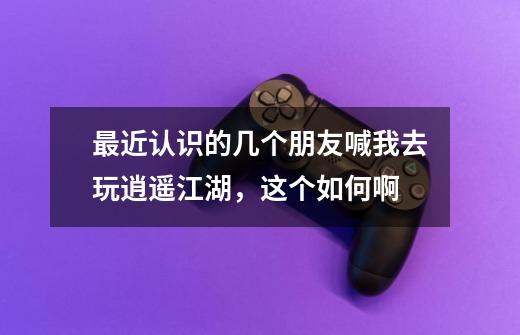 最近认识的几个朋友喊我去玩逍遥江湖,这个如何啊-第1张-游戏信息-龙启网