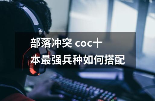 部落冲突 coc十本最强兵种如何搭配-第1张-游戏信息-龙启网