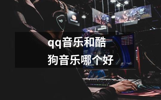 qq音乐和酷狗音乐哪个好-第1张-游戏信息-龙启网