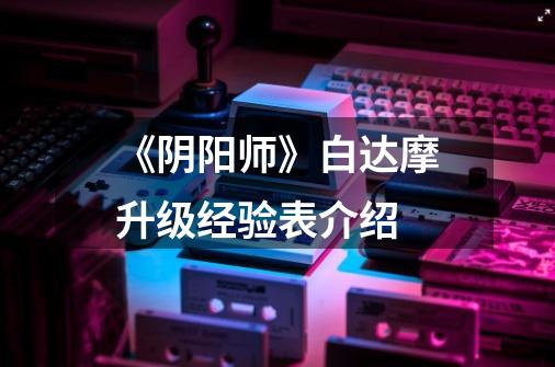 《阴阳师》白达摩升级经验表介绍-第1张-游戏信息-龙启网