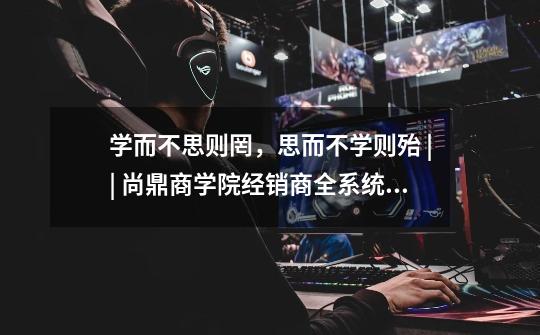 学而不思则罔,思而不学则殆 || 尚鼎商学院经销商全系统培训圆满收官!-第1张-游戏信息-龙启网