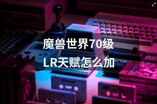 魔兽世界70级LR天赋怎么加-第1张-游戏信息-龙启网