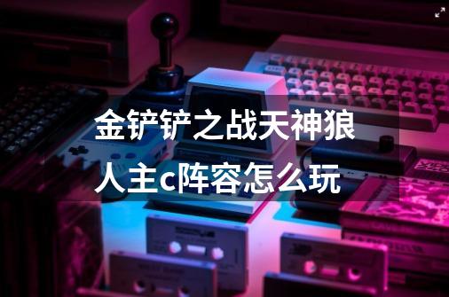金铲铲之战天神狼人主c阵容怎么玩-第1张-游戏信息-龙启网