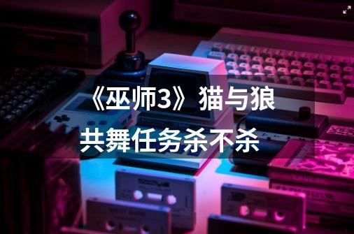 《巫师3》猫与狼共舞任务杀不杀-第1张-游戏信息-龙启网
