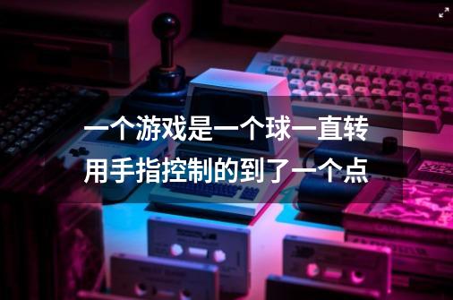 一个游戏是一个球一直转用手指控制的到了一个点-第1张-游戏信息-龙启网