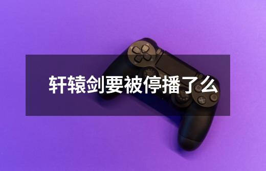 轩辕剑要被停播了么-第1张-游戏信息-龙启网