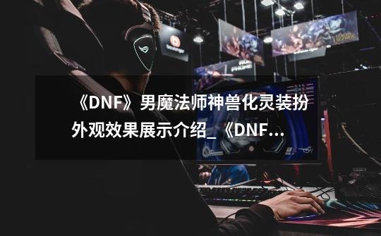 《DNF》男魔法师神兽化灵装扮外观效果展示介绍_《DNF》男魔法师神兽化灵装扮外观效果展示是什么-第1张-游戏信息-龙启网