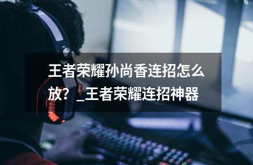 王者荣耀孙尚香连招怎么放?_王者荣耀连招神器-第1张-游戏信息-龙启网