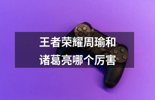 王者荣耀周瑜和诸葛亮哪个厉害-第1张-游戏信息-龙启网