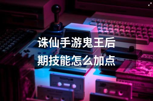 诛仙手游鬼王后期技能怎么加点-第1张-游戏信息-龙启网