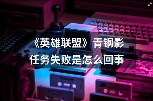 《英雄联盟》青钢影任务失败是怎么回事-第1张-游戏信息-龙启网