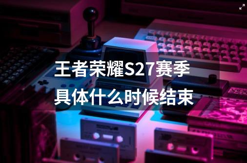 王者荣耀S27赛季具体什么时候结束-第1张-游戏信息-龙启网