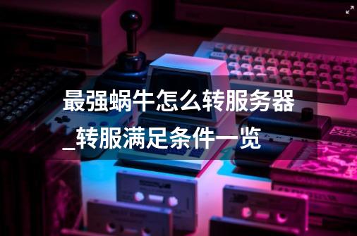 最强蜗牛怎么转服务器_转服满足条件一览-第1张-游戏信息-龙启网