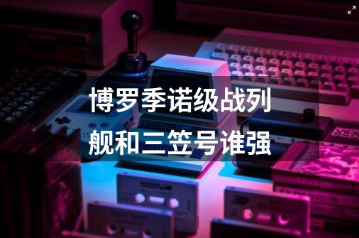 博罗季诺级战列舰和三笠号谁强-第1张-游戏信息-龙启网