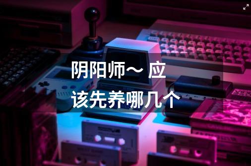阴阳师~ 应该先养哪几个-第1张-游戏信息-龙启网