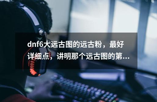 dnf6大远古图的远古粉,最好详细点,讲明那个远古图的第几个图的APC爆什么远古粉-第1张-游戏信息-龙启网