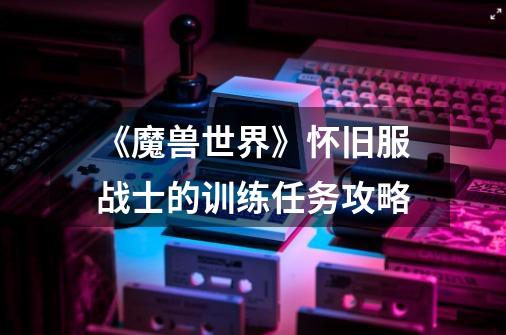 《魔兽世界》怀旧服战士的训练任务攻略-第1张-游戏信息-龙启网