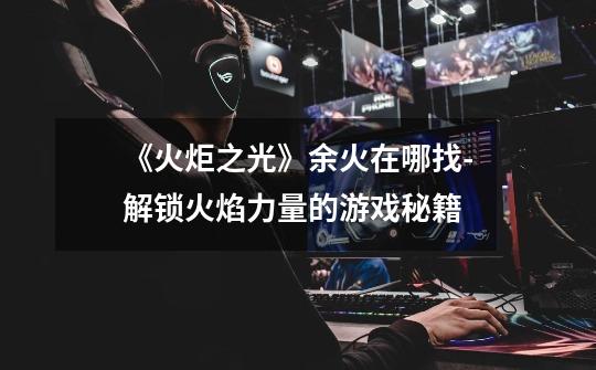 《火炬之光》余火在哪找-解锁火焰力量的游戏秘籍-第1张-游戏信息-龙启网