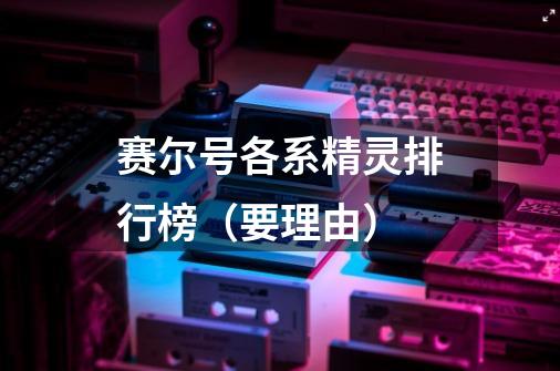 赛尔号各系精灵排行榜(要理由)-第1张-游戏信息-龙启网